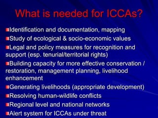 What is needed for ICCAs?
Identification and documentation, mapping
Study of ecological & socio-economic values
Legal and policy measures for recognition and
support (esp. tenurial/territorial rights)
Building capacity for more effective conservation /
restoration, management planning, livelihood
enhancement
Generating livelihoods (appropriate development)
Resolving human-wildlife conflicts
Regional level and national networks
Alert system for ICCAs under threat
 