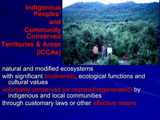 Indigenous
Peoples’
and
Community
Conserved
Territories & Areas
(ICCAs)
natural and modified ecosystems
with significant biodiversity, ecological functions and
cultural values
voluntarily conserved (or restored/regenerated) by
indigenous and local communities
through customary laws or other effective means
 