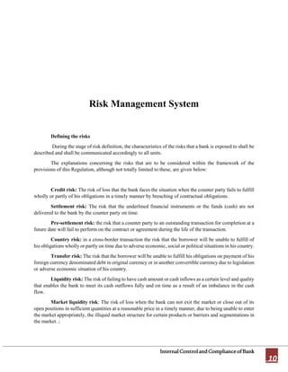 InternalControlandComplianceofBank
10
Risk Management System
Defining the risks
During the stage of risk definition, the characteristics of the risks that a bank is exposed to shall be
described and shall be communicated accordingly to all units.
The explanations concerning the risks that are to be considered within the framework of the
provisions of this Regulation, although not totally limited to these, are given below:
Credit risk: The risk of loss that the bank faces the situation when the counter party fails to fulfill
wholly or partly of his obligations in a timely manner by breaching of contractual obligations.
Settlement risk: The risk that the underlined financial instruments or the funds (cash) are not
delivered to the bank by the counter party on time.
Pre-settlement risk: the risk that a counter party to an outstanding transaction for completion at a
future date will fail to perform on the contract or agreement during the life of the transaction.
Country risk: in a cross-border transaction the risk that the borrower will be unable to fulfill of
his obligations wholly or partly on time due to adverse economic, social or political situations in his country.
Transfer risk: The risk that the borrower will be unable to fulfill his obligations on payment of his
foreign currency denominated debt in original currency or in another convertible currency due to legislation
or adverse economic situation of his country.
Liquidity risk: The risk of failing to have cash amount or cash inflows as a certain level and quality
that enables the bank to meet its cash outflows fully and on time as a result of an imbalance in the cash
flow.
Market liquidity risk: The risk of loss when the bank can not exit the market or close out of its
open positions in sufficient quantities at a reasonable price in a timely manner, due to being unable to enter
the market appropriately, the illiquid market structure for certain products or barriers and segmentations in
the market. ;
 