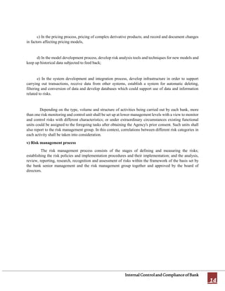 InternalControlandComplianceofBank
14
c) In the pricing process, pricing of complex derivative products; and record and document changes
in factors affecting pricing models,
d) In the model development process, develop risk analysis tools and techniques for new models and
keep up historical data subjected to feed back;
e) In the system development and integration process, develop infrastructure in order to support
carrying out transactions, receive data from other systems, establish a system for automatic deleting,
filtering and conversion of data and develop databases which could support use of data and information
related to risks.
Depending on the type, volume and structure of activities being carried out by each bank, more
than one risk monitoring and control unit shall be set up at lower management levels with a view to monitor
and control risks with different characteristics; or under extraordinary circumstances existing functional
units could be assigned to the foregoing tasks after obtaining the Agency's prior consent. Such units shall
also report to the risk management group. In this context, correlations between different risk categories in
each activity shall be taken into consideration.
v) Risk management process
The risk management process consists of the stages of defining and measuring the risks;
establishing the risk policies and implementation procedures and their implementation; and the analysis,
review, reporting, research, recognition and assessment of risks within the framework of the basis set by
the bank senior management and the risk management group together and approved by the board of
directors.
 