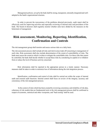 InternalControlandComplianceofBank
16
Management policies, set up by the bank shall be strong, transparent, rationally integrated and well-
adopted to the bank's organizational structure.
In order to prevent the reoccurrence of the problems detected previously, audit report shall be
effectively used for improving activities and especially reviewing of internal rules and procedures of the
bank. The board of directors shall regularly monitor whether units have abided by the measures on the
betterment of management.
Risk assessment, Monitoring, Reporting, Identification,
Confirmation and Controls
The risk management group shall monitor and assess various risks on a daily basis.
The risk assessment process shall include all risks and risk/revenue trade off concerning to management of
such risks. Risk assessment shall also include determination of the extent of controllability of risks. The
bank must assess the extent to which it wishes to mitigate the controllable risks. For those risks that cannot
be controlled, the bank shall decide whether to accept these risks by considering its capital or to withdraw
from or reduce the level of business activity concerned.
Risk information shall be reported to the appropriate person in a timely manner. Necessary
measures shall be taken in order to minimize loss of information during the risk integration process.
Identification, confirmation and control of risks shall be carried out within the scope of internal
audit and external audit functions. Internal control shall focus on review of the integrity, accuracy and
consistency of the risk management process.
In the context of rules which has been created by reviewing consistency and reliability of risk data,
coherence of risk models that are fundamental tools in the risk management process shall be confirmed in
respect of economic, statistical and other viewpoints, and "back testing" shall be used.
 