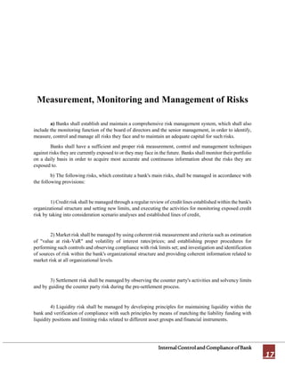 InternalControlandComplianceofBank
17
Measurement, Monitoring and Management of Risks
a) Banks shall establish and maintain a comprehensive risk management system, which shall also
include the monitoring function of the board of directors and the senior management, in order to identify,
measure, control and manage all risks they face and to maintain an adequate capital for such risks.
Banks shall have a sufficient and proper risk measurement, control and management techniques
against risks they are currently exposed to or they may face in the future. Banks shall monitor their portfolio
on a daily basis in order to acquire most accurate and continuous information about the risks they are
exposed to.
b) The following risks, which constitute a bank's main risks, shall be managed in accordance with
the following provisions:
1) Credit risk shall be managed through a regular review of credit lines established within the bank's
organizational structure and setting new limits, and executing the activities for monitoring exposed credit
risk by taking into consideration scenario analyses and established lines of credit,
2) Market risk shall be managed by using coherent risk measurement and criteria such as estimation
of "value at risk-VaR" and volatility of interest rates/prices; and establishing proper procedures for
performing such controls and observing compliance with risk limits set; and investigation and identification
of sources of risk within the bank's organizational structure and providing coherent information related to
market risk at all organizational levels.
3) Settlement risk shall be managed by observing the counter party's activities and solvency limits
and by guiding the counter party risk during the pre-settlement process.
4) Liquidity risk shall be managed by developing principles for maintaining liquidity within the
bank and verification of compliance with such principles by means of matching the liability funding with
liquidity positions and limiting risks related to different asset groups and financial instruments.
 