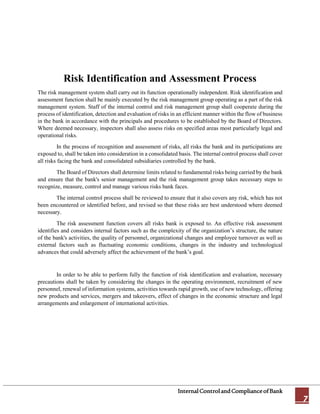 InternalControlandComplianceofBank
7
Risk Identification and Assessment Process
The risk management system shall carry out its function operationally independent. Risk identification and
assessment function shall be mainly executed by the risk management group operating as a part of the risk
management system. Staff of the internal control and risk management group shall cooperate during the
process of identification, detection and evaluation of risks in an efficient manner within the flow of business
in the bank in accordance with the principals and procedures to be established by the Board of Directors.
Where deemed necessary, inspectors shall also assess risks on specified areas most particularly legal and
operational risks.
In the process of recognition and assessment of risks, all risks the bank and its participations are
exposed to, shall be taken into consideration in a consolidated basis. The internal control process shall cover
all risks facing the bank and consolidated subsidiaries controlled by the bank.
The Board of Directors shall determine limits related to fundamental risks being carried by the bank
and ensure that the bank's senior management and the risk management group takes necessary steps to
recognize, measure, control and manage various risks bank faces.
The internal control process shall be reviewed to ensure that it also covers any risk, which has not
been encountered or identified before, and revised so that these risks are best understood where deemed
necessary.
The risk assessment function covers all risks bank is exposed to. An effective risk assessment
identifies and considers internal factors such as the complexity of the organization’s structure, the nature
of the bank's activities, the quality of personnel, organizational changes and employee turnover as well as
external factors such as fluctuating economic conditions, changes in the industry and technological
advances that could adversely affect the achievement of the bank’s goal.
In order to be able to perform fully the function of risk identification and evaluation, necessary
precautions shall be taken by considering the changes in the operating environment, recruitment of new
personnel, renewal of information systems, activities towards rapid growth, use of new technology, offering
new products and services, mergers and takeovers, effect of changes in the economic structure and legal
arrangements and enlargement of international activities.
 