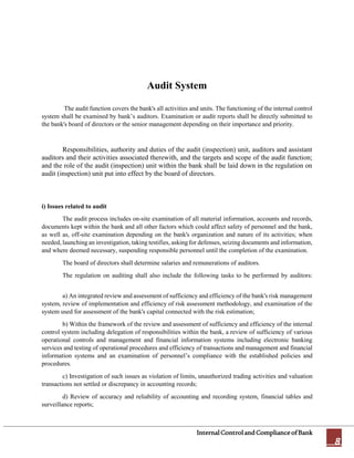 InternalControlandComplianceofBank
8
Audit System
The audit function covers the bank's all activities and units. The functioning of the internal control
system shall be examined by bank’s auditors. Examination or audit reports shall be directly submitted to
the bank's board of directors or the senior management depending on their importance and priority.
Responsibilities, authority and duties of the audit (inspection) unit, auditors and assistant
auditors and their activities associated therewith, and the targets and scope of the audit function;
and the role of the audit (inspection) unit within the bank shall be laid down in the regulation on
audit (inspection) unit put into effect by the board of directors.
i) Issues related to audit
The audit process includes on-site examination of all material information, accounts and records,
documents kept within the bank and all other factors which could affect safety of personnel and the bank,
as well as, off-site examination depending on the bank's organization and nature of its activities; when
needed, launching an investigation, taking testifies, asking for defenses, seizing documents and information,
and where deemed necessary, suspending responsible personnel until the completion of the examination.
The board of directors shall determine salaries and remunerations of auditors.
The regulation on auditing shall also include the following tasks to be performed by auditors:
a) An integrated review and assessment of sufficiency and efficiency of the bank's risk management
system, review of implementation and efficiency of risk assessment methodology, and examination of the
system used for assessment of the bank's capital connected with the risk estimation;
b) Within the framework of the review and assessment of sufficiency and efficiency of the internal
control system including delegation of responsibilities within the bank, a review of sufficiency of various
operational controls and management and financial information systems including electronic banking
services and testing of operational procedures and efficiency of transactions and management and financial
information systems and an examination of personnel’s compliance with the established policies and
procedures.
c) Investigation of such issues as violation of limits, unauthorized trading activities and valuation
transactions not settled or discrepancy in accounting records;
d) Review of accuracy and reliability of accounting and recording system, financial tables and
surveillance reports;
 