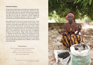 Diversity of Names 
Though ICCAs are diverse, they are also distinct as compared with other 
formal protected areas (PAs) and conservation mechanisms. Many 
ICCAs exist in places where communities reside and have a traditional 
and historical association with the land or sea. There different reasons 
why places are set aside for conservation as ICCAs, including for 
enhancement of biodiversity, protection of spiritual or cultural sites, 
historical memory, as well as investments for future generations. 
Many different local names can be used to describe ICCAs. These 
vernacular names vary at the local level, among countries, and 
sometimes at the global scale. While there is a diversity of names 
used to describe community-led conservation, many of these 
areas have common characteristics. At the local level, communities 
generally have a self-determined name. At the national or regional 
level, a more general term may be used, such as ‘Indigenous 
Protected Area’ (Australia); ‘Village Forest Reserve’ (Tanzania); 
or ‘Voluntary Conserved Area’ (Mexico). The national term may, 
or may not, be used by the communities themselves. At the 
international level, aside from the abbreviation ‘ICCA’, several other 
terms may be used to describe community-driven conservation, 
such as ‘Locally Managed Marine Areas’ (LMMA), as well as ‘Sacred 
Natural Sites’ (SNS). 
Abbreviations 
ICCA= Indigenous Peoples’ and Community 
Conserved Territories and Areas 
LMMA= Locally Managed Marine Area 
SNS= Sacred Natural Site 
President of women shellfish collectors, Kawawana ICCA, Senegal 
Photo: Grazia Borrini-Feyerabend 
 