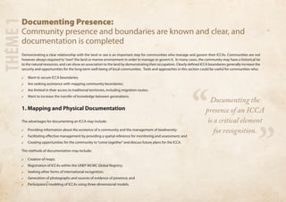 Documenting Presence: 
Community presence and boundaries are known and clear, and 
documentation is completed 
Demonstrating a clear relationship with the land or sea is an important step for communities who manage and govern their ICCAs. Communities are not 
however always required to “own” the land or marine environment in order to manage or govern it. In many cases, the community may have a historical tie 
to the natural resources, and can show an association to the land by demonstrating their occupation. Clearly defined ICCA boundaries generally increase the 
security and opportunities for the long-term well-being of local communities. Tools and approaches in this section could be useful for communities who: 
✓✓ Want to secure ICCA boundaries; 
✓✓ Are seeking assistance with mapping community boundaries; 
✓✓ Are limited in their access to traditional territories, including migration routes; 
✓✓ Want to increase the transfer of knowledge between generations. 
1. Mapping and Physical Documentation 
The advantages for documenting an ICCA may include: 
✓✓ Providing information about the existence of a community and the management of biodiversity; 
✓✓ Facilitating effective management by providing a spatial reference for monitoring and assessment; and 
✓✓ Creating opportunities for the community to “come together” and discuss future plans for the ICCA. 
The methods of documentation may include: 
✓✓ Creation of maps; 
✓✓ Registration of ICCAs within the UNEP WCMC Global Registry; 
✓✓ Seeking other forms of international recognition; 
✓✓ Generation of photographs and sources of evidence of presence; and 
✓✓ Participatory modeling of ICCAs using three-dimensional models. THEME 1 
“ ” 
Documenting the 
presence of an ICCA 
is a critical element 
for recognition. 
 