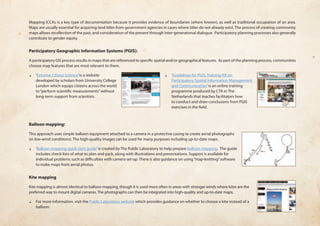 Mapping ICCAs is a key type of documentation because it provides evidence of boundaries (where known), as well as traditional occupation of an area. 
Maps are usually essential for acquiring land titles from government agencies in cases where titles do not already exist. The process of creating community 
maps allows recollection of the past, and consideration of the present through inter-generational dialogue. Participatory planning processes also generally 
contribute to gender equity. 
Participatory Geographic Information Systems (PGIS): 
A participatory GIS process results in maps that are referenced to specific spatial and/or geographical features. As part of the planning process, communities 
choose map features that are most relevant to them. 
❏❏ ‘Extreme Citizen Science’ is a website 
developed by scholars from University College 
London which equips citizens across the world 
to “perform scientific measurements” without 
long-term support from scientists. 
❏❏ ‘Guidelines for PGIS: Training Kit on 
Participatory Spatial Information Management 
and Communication’ is an online training 
programme produced by CTA in The 
Netherlands that teaches facilitators how 
to conduct and draw conclusions from PGIS 
exercises in the field. 
Balloon mapping: 
This approach uses simple balloon equipment attached to a camera in a protective casing to create aerial photographs 
(in low-wind conditions). The high-quality images can be used for many purposes including up-to-date maps. 
❏❏ ‘Balloon mapping quick start guide’ is created by The Public Laboratory to help prepare balloon mapping. The guide 
includes check-lists of what to plan and pack, along with illustrations and presentations. Support is available for 
individual problems such as difficulties with camera set-up. There is also guidance on using “map-knitting” software 
to make maps from aerial photos. 
Kite mapping 
Kite mapping is almost identical to balloon mapping, though it is used more often in areas with stronger winds where kites are the 
preferred way to mount digital cameras. The photographs can then be integrated into high-quality and up-to-date maps. 
❏❏ For more information, visit the Public Laboratory website which provides guidance on whether to choose a kite instead of a 
balloon.  