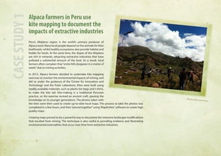 Alpaca farmers in Peru use 
kite mapping to document the 
impacts of extractive industries 
Peru’s Altiplano region is the world’s primary producer of 
Alpaca wool. Many local people depend on the animals for their 
livelihoods, whilst healthy ecosystems also provide habitat and 
fodder for herds. At the same time, the slopes of the Altiplano 
are rich in minerals, attracting extractive industries that have 
polluted a substantial amount of the land. As a result, local 
farmers often complain that “entire hills disappear in a matter of 
weeks” due to mining activities. 
In 2012, Alpaca farmers decided to undertake kite mapping 
exercises to monitor the environmental impacts of mining, and 
did so under the guidance of the ‘Center for Innovation and 
Technology’ and the Pubic Laboratory. Kites were built using 
readily available materials, such as plastic bin bags and t-shirts, 
to make the kite tail. Kite-making is a traditional Peruvian 
practice, so the exercise revived an ancient craft, passing the 
knowledge on to younger generations. The photos taken with 
the kites were then used to create up-to-date local maps. The process to take the photos was 
completed in a few hours, and then “pieced together” using ‘MapKnitter’ software to create high 
quality maps. 
Creating maps proved to be a powerful way to document the intensive landscape modifications 
that resulted from mining. The technique is also useful in providing evidence and illustrating 
environmental externalities that occur over time from extractive industries. 
CASE STUDY 1 
Photo credit: Anita Chan 
 