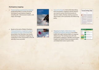 Participatory mapping: 
❏❏ ‘Good practices in participatory mapping’ 
produced by IFAD is a review of several 
techniques in participatory mapping 
including GIS, 3-dimensional models, scale 
maps, and images. 
❏❏ Based on the work of Robert Chambers, 
‘Using participatory mapping to explore 
participation in three communities’ is a 
presentation that illustrates case studies 
showing how participatory mapping was 
conducted in three communities in the UK, 
and why it was successful. 
❏❏ ‘Ground Truthing’ is a short article describing 
how participatory mapping in North America 
was used to connect local communities to 
decision-makers, thereby creating awareness 
about issues in the community and influencing 
policy. 
❏❏ ‘Mapping For Rights: A New Tool to Help 
Facilitate Participatory Mapping’ is an online 
toolkit with eight training videos on mapping-related 
issues. The training starts with why 
participatory mapping is valuable, and provides 
insights into Global Positioning Systems (GPS) 
and Global Information Systems (GIS). 
 