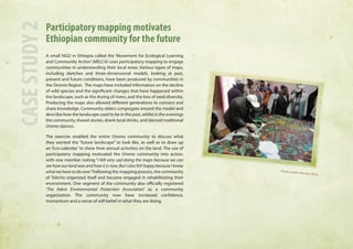 Participatory mapping motivates 
Ethiopian community for the future 
A small NGO in Ethiopia called the ‘Movement for Ecological Learning 
and Community Action’ (MELCA) uses participatory mapping to engage 
communities in understanding their local areas. Various types of maps, 
including sketches and three-dimensional models, looking at past, 
present and future conditions, have been produced by communities in 
the Oromia Region. The maps have included information on the decline 
of wild species and the significant changes that have happened within 
the landscape, such as the drying of rivers, and the loss of seed diversity. 
Producing the maps also allowed different generations to connect and 
share knowledge. Community elders congregate around the model and 
describe how the landscape used to be in the past, whilst in the evenings 
the community shared stories, drank local drinks, and danced traditional 
Oromo dances. 
The exercise enabled the entire Oromo community to discuss what 
they wanted the “future landscape” to look like, as well as to draw up 
an ‘Eco-calendar’ to show their annual activities on the land. The use of 
participatory mapping motivated the Oromo community into action, 
with one member noting “I felt very sad doing the maps because we can 
see how our land was and how it is now. But I also felt happy because I know 
what we have to do now.” Following the mapping process, the community 
of Telecho organized itself and became engaged in rehabilitating their 
environment. One segment of the community also officially registered 
‘The Adere Environmental Protection Association’ as a community 
organization. The community now have increased confidence, 
momentum and a sense of self-belief in what they are doing. 
CASE STUDY 2 
Photo credit: Mersha Yilma 
 
