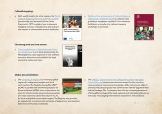 Cultural mapping: 
❏❏ With useful insights for other regions, the ‘Pacific 
Cultural Mapping, Planning and Policy Toolkit’ 
produced by the Secretariat of the Pacific 
Community (SPC), explains how to integrate 
mapping exercises with planning and policy in 
the context of communities around the Pacific. 
❏❏ ‘Building Critical Awareness of Cultural Mapping: 
a Workshop Facilitation Guide’ is a step-by-step 
guidebook developed by UNESCO for workshop 
facilitators on conducting cultural mapping 
workshops or exercises. 
Obtaining land and tree tenure: 
❏❏ ‘Community Forestry: Rapid Appraisal of tree 
and land tenure’ is an e-book produced by the 
FAO explaining rapid appraisal of tree and land 
tenure to determine and establish the legal 
ownership rights over trees. 
Global documentation: 
❏❏ The Global ICCA Registry is a voluntary global 
registry for indigenous peoples and local 
communities. The Registry, housed by UNEP 
WCMC in parallel with the World Database on 
Protected Areas (WDPA), aims to document the 
diversity of community-governed conservation, 
and raise awareness about the value of ICCAs 
for local and global conservation targets. The Registry also provides 
an opportunity to enhance the exchange of experiences and practices 
between communities worldwide. 
❏❏ The ‘UNESCO Convention for the Safeguarding of the Intangible 
Cultural Heritage’ protects and ensures respect for the practices, 
representations, expressions, knowledge, skills, instruments, objects, 
artifacts and cultural spaces that communities identify as part of their 
cultural heritage. The Convention does this by increasing awareness 
of intangible heritage at the local, national and international levels; as 
well as by encouraging international cooperation and assistance. 
 