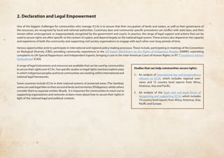 2. Declaration and Legal Empowerment 
One of the biggest challenges for communities who manage ICCAs is to ensure that their occupation of lands and waters, as well as their governance of 
the resources, are recognized by local and national authorities. Customary laws and community-specific procedures can conflict with state laws, and then 
remain either unrecognised, or inappropriately recognised by the government and courts. In practice, the range of legal support and actions that can be 
used to secure rights are often specific to the context of a place, and depend largely on the national legal system. These actions also depend on the capacity 
and experience of both the community and supporting civil society organisations to engage with each other over long periods of time. 
Various opportunities exist to participate in international and regional policy-making processes. These include, participating in meetings of the Convention 
on Biological Diversity (CBD); providing community experiences to the UN Expert Mechanism on the Rights of Indigenous Peoples (EMRIP); submitting 
complaints to UN Special Rapporteurs and Independent Experts; bringing a case to the Inter-American Court of Human Rights; or IFC ‘Compliance Advisor 
Ombudsman’ (CAO). 
A range of legal instruments and resources are available that can be used by communities 
to secure their rights over ICCAs. Two specific studies on legal rights (see box) explore ways 
in which indigenous peoples and local communities are working within international and 
national legal frameworks. 
Some countries include ICCAs in their national systems of protected areas (The Gambia); 
some can seek legal titles to their ancestral lands and territories (Philippines); whilst others 
consider them as separate entities (Brazil). It is important for communities to reach out to 
supporting organizations and networks to learn more about how to secure their rights in 
light of the national legal and political contexts. 
Studies that can help communities secure rights: 
1. An analysis of international law and jurisprudence 
relevant to ICCAs which includes regional over-views 
and 15 country level reports from Africa, 
Americas, Asia and Pacific. 
2. An analysis of the legal and non-legal forms of 
recognizing and supporting ICCAs which includes 
19 country level reports from Africa, Americas, Asia, 
Pacific and Europe. 
 