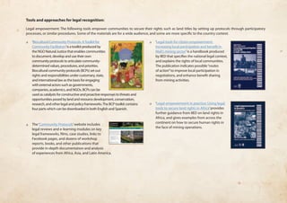 Tools and approaches for legal recognition: 
Legal empowerment: The following tools empower communities to secure their rights such as land titles by setting up protocols through participatory 
processes, or similar procedures. Some of the materials are for a wide audience, and some are more specific to the country context. 
❏❏ ‘Biocultural Community Protocols: A Toolkit for 
Community Facilitators’ is a toolkit produced by 
the NGO Natural Justice that enables communities 
to document, develop and use their own 
community protocols to articulate community-determined 
values, procedures, and priorities. 
Biocultural community protocols (BCPs) set out 
rights and responsibilities under customary, state, 
and international law as the basis for engaging 
with external actors such as governments, 
companies, academics, and NGOs. BCPs can be 
used as catalysts for constructive and proactive responses to threats and 
opportunities posed by land and resource development, conservation, 
research, and other legal and policy frameworks. The BCP toolkit contains 
four parts which can be downloaded in both English and Spanish. 
❏❏ The ‘Community Protocols’ website includes 
legal reviews and e-learning modules on key 
legal frameworks, films, case studies, links to 
Facebook pages, and dozens of workshop 
reports, books, and other publications that 
provide in-depth documentation and analysis 
of experiences from Africa, Asia, and Latin America. 
❏❏ ‘Legal tools for citizen empowerment: 
Increasing local participation and benefit in 
Mali’s mining sector’ is a handbook produced 
by IIED that specifies the national legal context, 
and explains the rights of local communities. 
The publication indicates possible “routes 
of action” to improve local participation in 
negotiations, and enhance benefit sharing 
from mining activities. 
❏❏ ‘Legal empowerment in practice: Using legal 
tools to secure land rights in Africa’ provides 
further guidance from IIED on land rights in 
Africa, and gives examples from across the 
continent on how to secure human rights in 
the face of mining operations. 
 