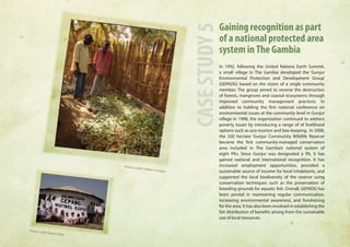Gaining recognition as part 
of a national protected area 
system in The Gambia 
In 1992, following the United Nations Earth Summit, 
a small village in The Gambia developed the ‘Gunjur 
Environmental Protection and Development Group’ 
(GEPADG) based on the vision of a single community 
member. The group aimed to reverse the destruction 
of forests, mangroves and coastal ecosystems through 
improved community management practices. In 
addition to holding the first national conference on 
environmental issues at the community level in Gunjur 
village in 1998, the organization continued to address 
poverty issues by introducing a range of of livelihood 
options such as eco-tourism and bee-keeping. In 2008, 
the 320 hectare ‘Gunjur Community Wildlife Reserve’ 
became the first community-managed conservation 
area included in The Gambia’s national system of 
eight PAs. Since Gunjur was designated a PA, it has 
gained national and international recognition. It has 
increased employment opportunities, provided a 
sustainable source of income for local inhabitants, and 
supported the local biodiversity of the reserve using 
conservation techniques such as the preservation of 
breeding grounds for aquatic fish. Overall, GEPADG has 
been pivotal in maintaining regular communication, 
increasing environmental awareness, and fundraising 
for the area. It has also been involved in establishing the 
fair distribution of benefits arising from the sustainable 
use of local resources. 
CASE STUDY 5 
Photo credit: Colleen Corrigan 
Photo credit: Badara Bajo 
 