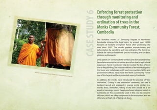 Enforcing forest protection 
through monitoring and 
ordination of trees in the 
Monks Community Forest, 
Cambodia 
The Buddhist monks of Samraong Pagoda in Northwest 
Cambodia obtained the legal rights to protect over 18,000 
hectares of lowland evergreen forest after protecting the 
area since 2001. The monks prevent encroachment and 
deforestation by patrolling and tree ordination. The forest is a 
habitat for various threatened species including the sun bear, 
gibbons and leopards. 
Daily patrols on sections of the territory and demarcated forest 
boundaries ensure that no further area is lost due to agricultural 
expansion. Forest inventories help to monitor the loss of trees 
due to illegal felling. The incessant efforts of the monks to patrol 
the forest and collaborate with local communities, NGOs and 
government offices, have made the ‘Monk Community Forest’ 
one of the largest and best-protected areas in Cambodia. 
In addition, the monks have introduced the practice of “tree 
ordination”. During a tree ordination ceremony, the tree is 
declared sacred and wrapped in orange textile similar to a 
monks dress. Thereafter, felling of the tree would be a sin 
equal to harming a monk. Deeply anchored religious beliefs in 
Cambodia are thus successfully used in this case to conserve 
old trees, which are a key component in the ecosystem, and are 
otherwise at high risk of being cut down. 
CASE STUDY 6 
Monks Community Forest, Cambodia (Venerable Bun Saluth) 
 