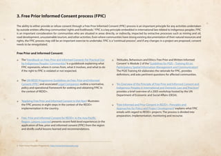 3. Free Prior Informed Consent process (FPIC) 
The ability to either provide or refuse consent through a Free Prior Informed Consent (FPIC) process is an important principle for any activities undertaken 
by outside entities affecting communities’ rights and livelihoods.3 FPIC is a key principle embedded in international law related to indigenous peoples. FPIC 
is an important consideration for communities who are situated in areas directly, or indirectly, impacted by extractive processes such as mining and oil, 
road development, unsustainable tourism, and other activities. Even where communities have strong existing documentation of their natural resources and 
rights, the FPIC process may still be an important exercise to undertake. FPIC is a “continual process”, and if any changes in a project are proposed, consent 
needs to be renegotiated. 
Free Prior and Informed Consent: 
❏❏ The ‘Handbook on Free, Prior and Informed Consent: For Practical Use 
by Indigenous Peoples’ Communities’ is a guidebook explaining what 
FPIC represents, where it comes from, what it involves, and what to do 
if the right to FPIC is violated or not respected. 
❏❏ The UN-REDD Programme Guidelines on Free, Prior and Informed 
Consent (FPIC) and associated Legal Companion outline a normative, 
policy and operational framework for seeking and obtaining FPIC in 
the context of REDD+. 
❏❏ ‘Applying Free Prior and Informed Consent in Viet Nam’ illustrates 
the FPIC process in eight steps in the context of the REDD+ 
implementation in the country. 
❏❏ Free, Prior and Informed Consent for REDD+ in the Asia-Pacific 
Region: Lessons Learned presents recent field-level experiences in the 
application of free, prior and informed consent (FPIC) from the region 
and distills useful lessons learned and recommendations. 
❏❏ ‘Attitudes, Behaviours and Ethics: Free Prior and Written Informed 
Consent’ is Module 2 of the ‘Guidelines for PGIS – Training Kit on 
Participatory Spatial Information Management and Communication’. 
The PGIS Training Kit elaborates the rationale for FPIC, provides 
definitions, and asks pertinent questions for affected communities. 
❏❏ ‘An Overview of the Principle of Free Prior and Informed Consent and 
Indigenous Peoples in International and Domestic Law and Practices’ 
provides a brief overview of a 2005 workshop hosted by the UN 
Department of Economic and Social Affairs (DESA). 
❏❏ ‘Free Informed and Prior Consent in REDD+: Principles and 
Approaches for Policy and Project Development’ explains what FPIC 
entails with regard to REDD+ projects. The process is divided into 
preparation, implementation, monitoring and recourse. 
3 From Forest Peoples Programme, http://www.forestpeoples.org/ 
 