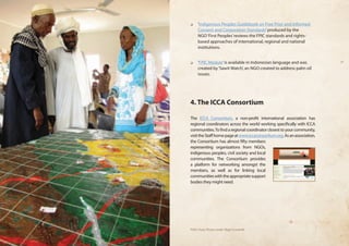 ❏❏ ‘Indigenous Peoples Guidebook on Free Prior and Informed 
Consent and Corporation Standards’ produced by the 
NGO ‘First Peoples’ reviews the FPIC standards and rights-based 
approaches of international, regional and national 
institutions. 
❏❏ ‘FPIC Module’ is available in Indonesian language and was 
created by ‘Sawit Watch’, an NGO created to address palm oil 
issues. 
4. The ICCA Consortium 
The ICCA Consortium, a non-profit international association has 
regional coordinators across the world working specifically with ICCA 
communities. To find a regional coordinator closest to your community, 
visit the Staff home page at www.iccaconsortium.org. As an association, 
the Consortium has almost fifty members 
representing organizations from NGOs, 
indigenous peoples, civil society and local 
communities. The Consortium provides 
a platform for networking amongst the 
members, as well as for linking local 
communities with the appropriate support 
bodies they might need. 
PGIS Chad, Photo credit: Nigel Crawhall 
 