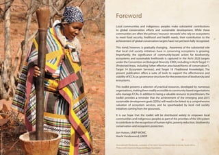 Foreword 
Local communities and indigenous peoples make substantial contributions 
to global conservation efforts and sustainable development. While these 
communities are often the primary ‘resource stewards’ who rely on ecosystems 
to meet food security, livelihood and health needs, their contribution to the 
achievement of global conservation targets have not yet been fully recognized. 
This trend, however, is gradually changing. Awareness of the substantial role 
that local civil society initiatives have in conserving ecosystems is growing. 
Importantly, the significance of community-based action for biodiversity, 
ecosystems and sustainable livelihoods is captured in the Aichi 2020 targets 
under the Convention on Biological Diversity (CBD), including in Aichi Target 11 
(Protected Areas, including “other effective area-based forms of conservation”), 
Target 14 (Ecosystem Services), and Target 18 (Traditional Knowledge). The 
present publication offers a suite of tools to support the effectiveness and 
viability of ICCAs as governance structures for the protection of biodiversity and 
ecosystems. 
This toolkit presents a selection of practical resources, developed by numerous 
organisations, making them readily accessible to community-based organisations 
who manage ICCAs. In addition to being a valuable resource to practitioners, the 
toolkit provides a reminder that the achievement of the emerging post-2015 
sustainable development goals (SDGs) will need to be linked to a comprehensive 
valuation of ecosystem services, and be spearheaded by local civil society 
initiatives coming from the grassroots. 
It is our hope that the toolkit will be distributed widely to empower local 
communities and indigenous peoples as part of the priorities of the UN system 
to contribute to the recognition of human rights, poverty reduction, biodiversity 
conservation and ecosystem protection. 
Jon Hutton, UNEP-WCMC 
Veerle Vandeweerd, UNDP 
Vhomakhadzi Vhuthanda, custodian of her clan’s Sacred Natural Sites in Venda, South Africa. 
Photo credit: Dzomo la Mupo and Mupo Foundation. 
 