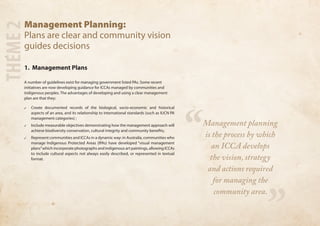 Management Planning: 
Plans are clear and community vision 
guides decisions 
1. Management Plans 
A number of guidelines exist for managing government listed PAs. Some recent 
initiatives are now developing guidance for ICCAs managed by communities and 
indigenous peoples. The advantages of developing and using a clear management 
plan are that they: 
✓✓ Create documented records of the biological, socio-economic and historical 
aspects of an area, and its relationship to international standards (such as IUCN PA 
management categories) ; 
✓✓ Include measurable objectives demonstrating how the management approach will 
achieve biodiversity conservation, cultural integrity and community benefits; 
✓✓ Represent communities and ICCAs in a dynamic way: in Australia, communities who 
manage Indigenous Protected Areas (IPAs) have developed “visual management 
plans” which incorporate photographs and indigenous art paintings, allowing ICCAs 
to include cultural aspects not always easily described, or represented in textual 
format. 
THEME 2 
“ 
” 
Management planning 
is the process by which 
an ICCA develops 
the vision, strategy 
and actions required 
for managing the 
community area. 
 