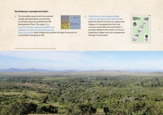 Developing a management plan: 
❏❏ The Australian government has worked 
closely with aboriginal communities 
to develop national guidelines for IPA 
Management Plans. The report ‘Our 
Country Our Way: National Guidelines for 
Indigenous Protected Area Management 
Plans in Australia’ leads indigenous peoples through the process of 
successfully managing an IPA. 
❏❏ ‘Guidelines for Participatory Village 
Land Use Management in Tanzania’ is a 
guide for District Councils on supporting 
villagers in managing their land and 
resources optimally and sustainably. It 
provides detailed information on how to 
implement village land-use management 
through “six key steps”. 
Community forest reserve, Kenya, Photo credit: Terence Hay-Edie 
 