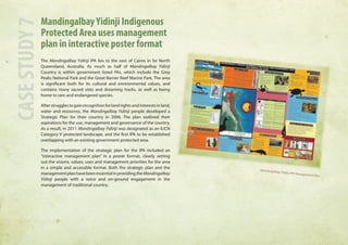 Mandingalbay Yidinji Indigenous 
Protected Area uses management 
plan in interactive poster format 
The Mandingalbay Yidinji IPA lies to the east of Cairns in far North 
Queensland, Australia. As much as half of Mandingalbay Yidinji 
Country is within government listed PAs, which include the Grey 
Peaks National Park and the Great Barrier Reef Marine Park. The area 
is significant both for its cultural and environmental values, and 
contains many sacred sites and dreaming tracks, as well as being 
home to rare and endangered species. 
After struggles to gain recognition for land rights and interests in land, 
water and resources, the Mandingalbay Yidinji people developed a 
Strategic Plan for their country in 2006. The plan outlined their 
aspirations for the use, management and governance of the country. 
As a result, in 2011 Mandingalbay Yidinji was designated as an IUCN 
Category V protected landscape, and the first IPA to be established 
overlapping with an existing government protected area. 
The implementation of the strategic plan for the IPA included an 
“interactive management plan” in a poster format, clearly setting 
out the visions, values, uses and management priorities for the area 
in a simple and accessible format. Both the strategic plan and the 
management plan have been essential in providing the Mandingalbay 
Yidinji people with a voice and on-ground engagement in the 
management of traditional country. 
CASE STUDY 7 
Mandingalbay Yidinji IPA Management Plan 
 