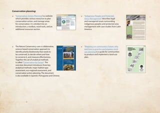 Conservation planning: 
❏❏ ‘Conservation Action Planning’ is a website 
which provides various resources to plan 
conservation action, and manage areas 
for conservation. It is divided into an 
introduction, a toolbox, excel tools, and an 
additional resources section. 
❏❏ The Nature Conservancy uses a collaborative, 
science-based conservation approach to 
identify priority biodiversity that needs to 
be conserved, to decide where and how 
to conserve it, and measure effectiveness. 
Together this set of analytical methods 
is called ‘Conservation by Design’. The 
overview document introduces three key 
analytical methods: major habitat type 
assessment, eco-regional assessment, and 
conservation action planning. The document 
is also available in Spanish, Portuguese and Chinese. 
❏❏ ‘Indigenous People and Protected 
Areas Management’ describes legal 
and managerial issues surrounding 
indigenous peoples and protected area 
management with case studies from Latin 
America. 
❏❏ ‘Mapping our community’s future: why 
and how to practice participatory land-use 
planning’ is a guide for communities 
to produce and implement a land-use 
plan. 
 