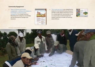 Community Engagement: 
❏❏ ‘Ways to improve community 
engagement – working with Indigenous 
knowledge in natural resource 
management’ is a simple brochure 
illustrating how indigenous knowledge 
can be harnessed to manage local 
resources. 
❏❏ ‘The Landscape Game’ was created by the 
Centre for International Forestry Research 
(CIFOR) to help address land tenure issues. 
It is a board game for communities to use 
as a way to discuss land management 
systems, and how to tackle encroaching, 
external forces. 
Brings you to the dynamics of land 
competition, policy measures and 
sustainability of a landscape 
http://www.cifor.cgiar.org/LPF/landscapegame 
For further information please contact: 
Dr. Herry Purnomo (h.purnomo@cgiar.org) or 
Rosita Go (r.go@cgiar.org) 
Center for International Forestry Research (CIFOR) 
Jalan CIFOR, Situ Gede 
Bogor 16115, Indonesia 
Tel. 62-251-622622 
Fax. 62-251-622100 
The game was primarily developed under the European 
Union funded project of Levelling the Playing Field: fair 
partnership for local development to improve the forest 
sustainability in Southeast Asia (2003–2007). Centre de 
coopération internationale en recherche agronomique pour 
le développement (CIRAD) and Center for International 
Forestry Research (CIFOR) managed this project with three 
partners, i.e., Gadjah Mada University (UGM) Indonesia, 
University of the Philippines Los Baños (UPLB) and 
Universiti Putra Malaysia (UPM). Postgraduate students 
of the Faculty of Forestry of Bogor Agricultural University 
(IPB) year 2007 contributed to the concept and early 
development of this game. 
Players can invest plantations, 
ecotourism, forest logging, carbon 
sequestration, mining and other 
uses to maximize their benefits 
of a shared landscape, which is 
dynamically ruled by a policy maker. 
Manual available in English, French, 
Spanish and Bahasa Indonesia. 
Ecotourism 
Acacia plantation 
Logging 
Carbon trade 
Oil palm plantation 
Mining Forest fire 
Participatory mapping, Ethiopia, Mersha Yilma 
 