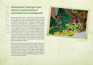 International Landscape Game 
improves understanding of 
sustainable forest management 
Research from the Centre for International Forestry Research 
(CIFOR) shows that around a million people across the world 
are dependent on forests for their livelihoods and basic survival. 
A “people-oriented approach” is therefore increasingly being 
adopted for sustainable forest management. The ‘Landscape 
Game’ pioneered by CIFOR Scientist Harry Purnamo is based on 
the idea of popular board-games like ‘Monopoly’ and ‘Sim city’. 
It is an alternative way to view sustainable management, use 
and governance of landscapes. It is a non-computerized game, 
comprising of players with a set of possible strategies and pay 
offs. The main premise of the game revolves around competing 
land-use issues and how to maximize benefits, and create policy 
to sustain a predominantly forested landscape. It is intended to 
explain the complexity of landscape management while providing 
lessons on what can happen to landscapes and incomes when 
players apply different strategies. 
Mr. Purnamo says “local communities, policy makers, students and 
academicians are the intended audience. It is essentially an alternative 
way to engage all of them into considering how best to manage 
landscapes and consider all the various factors.” Players choose to 
invest in plantations, ecotourism, timber logging, carbon offsetting 
or mining, while policy makers are expected to exercise different 
policies and rules to sustain the landscape. It is ideally played by 
six or more people with roles representing at least one “banker” 
and one “government official”. CASE STUDY 8 
Photo credit: Harry Purnanmo 
 