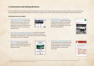 2. Governance and making decisions 
ICCAs are defined by communities’ capacities to make decisions either under their own legal authority or in practice. While some communities have 
strong existing customary laws that support their decision-making processes, others may be in the midst of developing these legal frameworks. 
Good governance and rights: 
❏❏ ‘Governance of Protected Areas: from 
understanding to action’4 is part of the 
IUCN Best Practices Series and serves 
as a key resource to help assess and 
develop the capacity of institutions and 
individuals who govern and manage 
protected areas. 
❏❏ ‘ICCA Consortium Resilience and Security Tool’ helps communities to 
assess and measure the security of their community internally and 
with relation to outside actors. It also looks at factors that could affect 
community resilience to challenges. 
❏❏ ‘The Governance of Forests Toolkit 
(Version 1)’ produced by the World 
Resources Institute (WRI) describes and 
explains a framework for indicators of 
forest governance. 
❏❏ ‘Good Governance and Indigenous 
Peoples in Asia’ is a report produced by 
the NGO ‘Minority Rights’ on the rights 
of Indigenous peoples with regard to 
governance, and highlights the reasons 
for their marginalization. 
❏❏ ‘What makes a good policy indicator?’ is 
a paper produced by ‘The Policy Practice’ 
using a polical economy perspective to 
provide guidelines on policy indicators 
and frameworks to evaluate good 
governance. 
4 Borrini-Feyerabend, G., N. Dudley, B. Lassen, T. Jaeger, N. Pathak, A. Phillips and T. Sandwith (2013). Governance of Protected Areas—from Understanding to Action, IUCN Best Practice 
Protected Area Guidelines Series No.20, Gland (Switzerland). In press. 
 