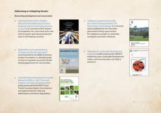 Addressing or mitigating threats: 
Reconciling development and conservation 
❏❏ ‘Opening Pandora’s Box: The New 
Wave of Land Grabbing by Extractive 
Industries and the Devastating Impacts 
on Earth’ is an overview of the impacts 
of competition for scarce land and a new 
rush to acquire agricultural production 
areas in developing countries. 
❏❏ ‘Negotiation and Implementation 
of Impact and Benefit Agreement’ 
commissioned by the Walter & Duncan 
Gordon Foundation is a detailed guide 
on how to negotiate successful benefit-sharing 
agreements for communities. 
❏❏ ‘Social & Biodiversity Impact Assessment 
Manual for REDD+ - Part 1 Core and 
Guidance for Project Proponents’ is a 
guide produced by the NGO ‘Forest 
Trends’ to assess project circumstances 
and opportunities for reducing 
deforestation and forest degradation. 
❏❏ ‘Indigenous opportunities under 
the Carbon Farming Initiative (CFI) 
Reforestation Methodology’ is a summary 
report published by the Australian 
government listing opportunities 
for indigenous peoples to undertake 
ecological restoration initiatives. 
❏❏ ‘Education for sustainable development 
toolkit’ is a toolkit produced by UNESCO 
explaining what sustainable development 
means, and how education can help to 
achieve it. 
 