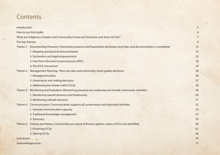 Contents 
Introduction 5 
How to use this toolkit 6 
What are Indigenous Peoples’ and Community Conserved Territories and Areas (ICCAs)? 7 
Five key themes 9 
Theme 1: Documenting Presence: Community presence and boundaries are known and clear, and documentation is completed 14 
1. Mapping and physical documentation 14 
2. Declaration and legal empowerment 22 
3. Free Prior Informed Consent process (FPIC) 28 
4. The ICCA Consortium 29 
Theme 2: Management Planning: Plans are clear and community vision guides decisions 30 
1. Management plans 30 
2. Governance and making decisions 37 
3. Addressing key threats within ICCAs 38 
Theme 3: Monitoring and Evaluation: Monitoring processes are underway and include community members 44 
1. Monitoring natural resources and biodiversity 45 
2. Monitoring cultural resources 51 
Theme 4: Communication: Communication supports all conservation and important activities 52 
1. General communication capacity 53 
2. Traditional Knowledge management 57 
3. Advocacy 59 
Theme 5: Finance and Values: Communities are aware of finance options, values of ICCA are identified 60 
1. Financing ICCAs 61 
2. Valuing ICCAs 66 
Conclusion 70 
Acknowledgements 71 
 