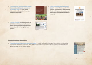 Mining/unsustainable developments: 
❏❏ ‘Impact and Benefit Agreements Community Toolkit’ is a guide for Canadian Aboriginal communities on negotiating 
agreements with mining companies. Many of the processes discussed are also relevant to other extractive industries, 
protected areas, and the forestry sector. 
❏❏ ‘Framework for Community-Based Climate 
Vulnerability and Capacity Assessment 
in Mountain Areas’ is a study on the 
vulnerability and capacity of mountain-dwelling 
communities. 
❏❏ ‘Climate Frontlines’ is a website hosted by 
UNESCO which features an online open 
forum for sharing observations, adaptive 
responses, and monitoring of climate 
impacts. 
❏❏ ‘CARE’s Community-Based Adaptation 
Toolkit’ is a comprehensive guide that 
supports communities to determine the 
threats and impacts of climate change, 
and successfully implement adaptation 
measures. 
 