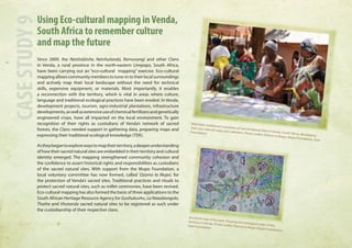 Using Eco-cultural mapping in Venda, 
South Africa to remember culture 
and map the future 
Since 2009, the Netshidzivhe, Netvhutanda, Ramunangi and other Clans 
in Venda, a rural province in the north-eastern Limpopo, South Africa, 
have been carrying out an “eco-cultural mapping” exercise. Eco-cultural 
mapping allows community members to tune-in to their local surroundings 
and actively map their local landscape without the need for technical 
skills, expensive equipment, or materials. Most importantly, it enables 
a reconnection with the territory, which is vital in areas where culture, 
language and traditional ecological practices have been eroded. In Venda, 
development projects, tourism, agro-industrial plantations, infrastructure 
developments, as well as extensive use of chemical fertilizers and genetically 
engineered crops, have all impacted on the local environment. To gain 
recognition of their rights as custodians of Venda’s network of sacred 
forests, the Clans needed support in gathering data, preparing maps and 
expressing their traditional ecological knowledge (TEK). 
As they began to explore ways to map their territory, a deeper understanding 
of how their sacred natural sites are embedded in their territory and cultural 
identity emerged. The mapping strengthened community cohesion and 
the confidence to assert historical rights and responsibilities as custodians 
of the sacred natural sites. With support from the Mupo Foundation, a 
local voluntary committee has now formed, called ‘Dzomo la Mupo’, for 
the protection of Venda’s sacred sites. Traditional practices and rituals to 
protect sacred natural sites, such as millet ceremonies, have been revived. 
Eco-cultural mapping has also formed the basis of three applications to the 
South African Heritage Resource Agency for Guvhukuvhu, La Nwadzongolo, 
Thathe and Vhutanda sacred natural sites to be registered as such under 
the custodianship of their respective clans. 
CASE STUDY 9 
Makhadzi, traditional custodians of Sacred Natural Sites in Venda, South Africa, developing 
their eco-cultural maps and calendars. Photo credits: Dzomo la Mupo, Mupo Foundation, Gaia 
Foundation. 
Ancestral map of the past, showing the ecological order of the 
territory in Venda. Photo credits: Dzomo la Mupo, Mupo Foundation, 
Gaia Foundation. 
 