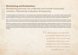 Monitoring and Evaluation: 
Monitoring processes are underway and include community 
members, followed by evaluation and learning 
The range of negative environmental impacts on natural resources are increasing due to population growth, over-consumption, climate change, and a host 
of other development pressures. This means communities need to “keep track” of how their conservation areas and territories are changing. Community-based 
monitoring can be conducted in many ways: either by communities themselves, in partnership with scientists, or jointly with the government. 
Many natural features of an ICCA can be monitored within a community, such as the presence of biodiversity, including species and habitats, as well as 
medium term environmental changes observed over time. Equally important, numerous social and economic aspects can also be systematically monitored. 
Methods for monitoring are diverse, varying from simple methods (such as using visual cards); recording the presence of species at set periods in time; to 
the use of national protected area protocols for assessments. Aside from written records and datasets, observations of changes can in some instances be 
recorded orally and shared between generations, sometimes through story-telling which is captured using participatory video. Mobile phones and hand-held 
devices, such as ‘Cybertracker’ and GPS tools, can be used to maintain “citizen science” observations on how well the most significant species or habitats 
are doing. 
THEME 3 
“ 
” 
Monitoring is an important 
activity that should take place at 
regular intervals to understand 
how factors and resources are 
changing over time. Evaluation 
provides the review of impacts 
and effectiveness. 
 