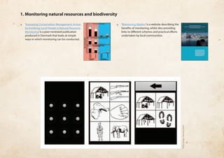 1. Monitoring natural resources and biodiversity 
❏❏ ‘Increasing Conservation Management Action 
by Involving Local People in Natural Resource 
Monitoring’ is a peer-reviewed publication 
produced in Denmark that looks at simple 
ways in which monitoring can be conducted. 
❏❏ ‘Monitoring Matters’ is a website describing the 
benefits of monitoring, whilst also providing 
links to different schemes and practical efforts 
undertaken by local communities. 
PGIS Congo, Jerome Lewis 
 