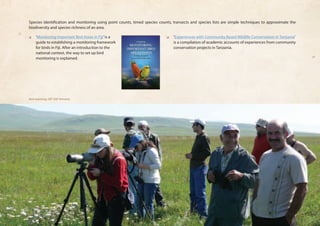 Species identification and monitoring using point counts, timed species counts, transects and species lists are simple techniques to approximate the 
biodiversity and species richness of an area. 
❏❏ ‘Monitoring Important Bird Areas in Fiji’ is a 
guide to establishing a monitoring framework 
for birds in Fiji. After an introduction to the 
national context, the way to set up bird 
monitoring is explained. 
❏❏ ‘Experiences with Community Based Wildlife Conservation in Tanzania’ 
is a compilation of academic accounts of experiences from community 
conservation projects in Tanzania. 
Bird watching, GEF SGP Armenia 
 