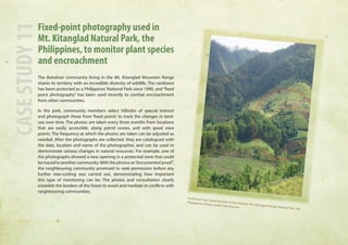 Fixed-point photography used in 
Mt. Kitanglad Natural Park, the 
Philippines, to monitor plant species 
and encroachment 
The Bukidnon community living in the Mt. Kitanglad Mountain Range 
shares its territory with an incredible diversity of wildlife. The rainforest 
has been protected as a Philippines’ National Park since 1990, and “fixed 
point photography” has been used recently to combat encroachment 
from other communities. 
In the park, community members select hillsides of special interest 
and photograph these from ‘fixed points’ to track the changes in land-use 
over time. The photos are taken every three months from locations 
that are easily accessible, along patrol routes, and with good view 
points. The frequency at which the photos are taken can be adjusted as 
needed. After the photographs are collected, they are catalogued with 
the date, location and name of the photographer, and can be used to 
demonstrate various changes in natural resources. For example, one of 
the photographs showed a new opening in a protected zone that could 
be traced to another community. With the photos as “documented proof”, 
the neighbouring community promised to seek permission before any 
further tree-cutting was carried out, demonstrating how important 
this type of monitoring can be. The photos and consultation clearly 
establish the borders of the forest to avoid and mediate in conflicts with 
neighbouring communities. 
CASE STUDY 11 
Protected Area Superintendent Felix Mirasol, Mt. Kitanglad Range Natural Park, the 
Philippines. Photo credit: Felix Marisol 
 