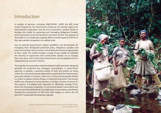 Introduction 
A number of partners, including UNEP-WCMC, UNDP, the GEF Small 
Grants Programme, the Government of Norway, the German Agency for 
International Cooperation, and the ICCA Consortium, worked closely to 
develop this toolkit for governing and managing Indigenous Peoples’ 
and Community Conserved Territories and Areas (ICCAs). The purpose of 
the toolkit is to complement ongoing efforts to build capacity of ICCAs as 
they gain greater recognition on a global scale. 
Just as national governments require guidelines and benchmarks for 
managing their designated protected areas, indigenous peoples and 
local communities need to access a set of tools and resources appropriate 
to their needs. The toolkit includes a range of case studies to highlight 
the diversity of approaches that communities already use to manage 
their own areas, and to show how these lessons can be applied to form a 
“global learning network” of ICCAs. 
The majority of conservation tools developed to date have been designed 
primarily for protected area managers, practitioners, or government 
agencies. In parallel, a growing number of tools and guides are being 
written for community-based organisations, particularly for those living in 
particular habitats (i.e. forests, coasts etc.), or those facing specific threats 
(i.e. linked to global climate change or extractive industries). The present 
toolkit was designed to bring together a number of these resources for 
the purpose of building local capacities to effectively manage ICCAs. 
Given the increasing recognition of community-based conservation and 
governance at the global level, the publication is one modest contribution 
towards the achievement of CBD Aichi 2020 targets, as well as the UN 
post-2015 sustainable development agenda. 
Afang girls collecting NTFPs from the Ekuri Community Forest, eastern Nigeria 
Photo credit: Edwin Ogar 
 