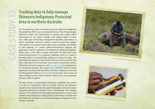 Tracking data to help manage 
Dhimurru Indigenous Protected 
Area in northern Australia 
On the north east coast of Arnhem Land, the Dhimurru Indigenous 
Protected Area (IPA) is on the traditional lands of the Yolngu people. 
Dhimurru rangers use Cybertracker to quickly and simply collect 
information on the plants, animals and cultural values of their 
area, while also monitoring management activities and visitors. A 
robust, handheld, electronic device is used to enter the rangers’ 
observations. The program links data, voice recordings, and photos 
to GPS readings. As remote telecommunications improve, the 
application may be available on Smartphones, tablets and laptops. 
When back in the office, rangers download the data from their 
synchronised devices to a computer database where it is used to 
generate reports as spreadsheets, graphs or overlays on maps. The 
data helps the rangers to report back on fee-for-service activities that 
they undertake for the Australian Government’s quarantine system, 
‘Working on Country’ programs, and ‘GhostNets Australia’ programme. 
For sea-based activities, the rangers use a ‘Saltwater Country Patrol’ 
application developed by the North Australian Indigenous Land and 
Sea Management Alliance (NAILSMA) to record their observations of 
boats, fishing activity, marine animals, debris, nets and quarantine 
activities while on patrol. 
The best advice to communities wanting to implement the system 
is to find an organisation able to provide training and technical 
support, use a suitable data management program, and put in place 
succession planning to prevent a loss of knowledge when people 
move on. The collection of meaningful data by Dhimurru rangers and 
neighbouring indigenous ranger groups is becoming a valuable tool 
for researchers and other sea and land management agencies across 
northern Australia. CASE STUDY 12 
Photo credit: Dhimurru Aboriginal Corporation 
GhostNet Patrol at Yalangbara. Dhimurru Aboriginal Corporation 
 