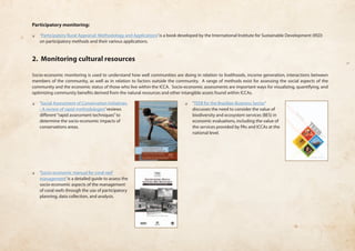 Participatory monitoring: 
❏❏ ‘Participatory Rural Appraisal: Methodology and Applications’ is a book developed by the International Institute for Sustainable Development (IISD) 
on participatory methods and their various applications. 
2. Monitoring cultural resources 
Socio-economic monitoring is used to understand how well communities are doing in relation to livelihoods, income generation, interactions between 
members of the community, as well as in relation to factors outside the community. A range of methods exist for assessing the social aspects of the 
community and the economic status of those who live within the ICCA. Socio-economic assessments are important ways for visualizing, quantifying, and 
optimizing community benefits derived from the natural resources and other intangible assets found within ICCAs. 
❏❏ ‘Social Assessment of Conservation Initiatives 
- A review of rapid methodologies’ reviews 
different “rapid assessment techniques” to 
determine the socio-economic impacts of 
conservations areas. 
❏❏ ‘Socio-economic manual for coral reef 
management’ is a detailed guide to assess the 
socio-economic aspects of the management 
of coral reefs through the use of participatory 
planning, data collection, and analysis. 
❏❏ ‘TEEB for the Brazilian Business Sector’ 
discusses the need to consider the value of 
biodiversity and ecosystem services (BES) in 
economic evaluations, including the value of 
the services provided by PAs and ICCAs at the 
national level. 
 
