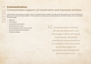 Communication: 
Communication supports all conservation and important activities 
Communication can take place in a number of ways: it can happen between members of a single community, between two or more communities, or 
between a community and a “global audience”. Communication is an evolving process, and many skills can be learned to improve how to communicate. 
These skills include: 
✓✓ Negotiation 
✓✓ Public speaking 
✓✓ Creating effective presentations 
✓✓ Advocating for policy change 
✓✓ Providing education through written resources 
✓✓ Passing knowledge between generations 
✓✓ Developing campaigns 
THEME 4 
“ 
” 
Communication is the basis 
for sharing information and 
knowledge within and beyond 
a community. By paying 
attention to communication as 
an important tool, communities 
can develop support for 
governance and management 
of conservation areas. 
 