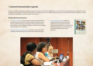 1. General Communication capacity 
A basic set of skills can generate a significant amount of support for ICCAs. The “stakeholders” in the ICCA may include individuals and institutions further 
away from the immediate community living beside and managing the ICCA. The following tools and resources can help build a range of abilities to connect 
the different stakeholders who hold a relation with the ICCA. 
Making effective presentations: 
❏❏ ‘Tools and training’ is a communication toolkit produced by IDRC in 
Canada for researchers which provides insights and training on how 
best to handle the media (i.e. newspapers and journalists); making 
presentations in front of different audiences; as well as how to prepare 
“key messages” for a TV interview. 
❏❏ ‘Building a better slide presentation’ is another resource from IDRC 
explaining and illustrating how to build a better slide presentation. 
❏❏ ‘Tools of Engagement’ is a Handbook 
produced by the Audubon Society that 
explains how to get people interested, 
motivated and involved in conservation. The 
Handbook provides over thirty techniques 
and tips that facilitate each of these 
processes. 
Community Palli, Equator Initiative. 
 