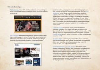 Outreach/Campaigns: 
❏❏ ‘PCI Media Impact’ is an NGO which specializes in demonstrating how 
people can use media and story-telling to inspire and create enduring 
social change. 
❏❏ ‘Rare Campaigns’ have been developed and tested by the NGO ‘Rare’ 
to promote campaigns in favour of “charismatic species” using radio 
melodramas, educational tours in schools, and ‘theory of change’ 
models to track behavioural changes for conservation results. 
❏❏ Social networking campaigns: more than two billion people now 
have access to the internet and social network sites, such as Avaaz, 
Facebook or Twitter. Social networks provide opportunities for 
publicity, networking, or the efficient communication of events 
and activities. Communities can create a Facebook site about their 
ICCA, or “tweet” short messages via Twitter about the most recent 
sightings of wildlife to attract tourism, or post alerts about threats to 
their ICCAs. On-line social networks generally provide opportunities 
to communicate with audiences far beyond the immediate local 
communities. 
❏❏ ‘Citizen Journalism’ is a process where community members 
undertake training to learn how to write, and then become the 
“journalists” for their communities, reporting their stories to the world. 
Through various on-line mechanisms, local communities now have 
multiple options to share stories and connect with like-minded groups 
across the world. 
❏❏ ‘Frontlines SMS’ is a software programme which allows computer 
users to simultaneously send multiple SMS messages to rural mobile 
phone users who often do not have access to other means of 
communication, such as TV or the internet. 
❏❏ Equator Prize winners case study database documents project 
catalysts, the genesis of winning ideas, institutional frameworks and 
governance systems, key activities and innovations, biodiversity 
impacts (species, habitats and ecosystems conserved), socio-economic 
impacts, policy impacts, financial and social sustainability, 
successes and challenges with replication, the role of partnerships 
and much more. Search by categories or by keyword, to access case 
studies in a variety of thematic areas, fields of work, and ecosystems in 
developing countries around the world. 
 