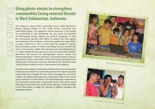 Using photo-stories to strengthen 
communities facing external threats 
in West Kalimantan, Indonesia 
The Indigenous Dayak Limbai community, living in West Kalimantan, 
Borneo, depend entirely on their 5,000 hectare community area 
called Bukit Bunyau. The significant natural resources in the Bunyau 
are fundamental to their livelihoods, but also attract the attention 
of multinational mining, logging and palm-oil companies. To help 
the communities describe their efforts to defend their land against 
unwanted extraction, the Bunyau community worked with various NGOs 
to make a Photo-Story. This is a short video file, usually 4-5 minutes 
long, including a number of photos and images that are narrated with 
voice, music and text. Unlike video documentaries, the editing process 
is is quite straight-forward, and can be done by community members 
themselves who become the photographers, authors, owners, and 
“content developers” of these narratives. Communities start by writing a 
script which includes a description of the ICCA; listing the threats faced; 
itemising the community’s responses; followed by the “expected results 
“of their planned collective actions (both positive and negative). 
Once the script is prepared, community members learn tips on photography 
to help document their ICCA. Community members then take photographs 
around their area to illustrate the story. At the final stage, the community 
combines the photos and images into a Photo-Story which can be viewed 
using a computer, or on the internet. This tool and approach is empowering 
for communities and provides a simple visual record which can be shared 
with other communities facing similar threats. Sub-titles can also be added 
to the Photo-Stories to adapt the message to different languages and 
geographic contexts. 
CASE STUDY 13 
Reviewing first draft of photo story. Photo credit: Vanessa Reid 
Photo training session. Photo credit: Vanessa Reid 
 