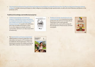❏❏ ‘Documenting and disseminating agricultural and indigenous knowledge for sustainable food security: The Efforts of Agricultural Research Libraries 
in Nigeria’ is a study reviewing techniques to collect indigenous knowledge through questionnaires, as well as the role of literature and libraries in the 
protection of TK. 
Traditional knowledge and intellectual property: 
❏❏ ‘Traditional Knowledge and Intellectual 
Property - A Handbook on Issues and Options 
for Traditional Knowledge Holders in Protecting 
their Intellectual Property and Maintaining 
Biological Diversity’ is a guide to the definitions 
and scope of intellectual property, where 
it can assist indigenous peoples and local 
communities, and how it can help conservation 
of biodiversity. 
❏❏ The ‘World Intellectual Property Organization’ 
(WIPO) produces numerous publications with 
information and reports on TK including work 
on traditional cultural expressions (TCEs), and 
instruments to protect the intellectual property 
rights (IPRs) of genetic resources linked to TK. 
❏❏ ‘Building on Gender, Agrobiodiversity and 
Local Knowledge’ is a comprehensive guide 
produced by the UN Food and Agricultural 
Organization (FAO) linking gender, 
agrobiodiversity, and local knowledge for 
the management of food security and food 
sovereignty. 
1 
Geographical 
Indications 
An Introduction 
 