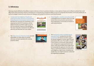 3. Advocacy 
Advocacy may be defined as the ability to express interests to those in positions of power, to have opinions heard, and to influence policies that could 
affect ICCAs and community concerns. Techniques for social advocacy include the ability to “say no” to proposals that threaten community livelihoods, as 
well as to engage in proactive and constructive dialogue with powerful institutions and interest groups. 
❏❏ ‘Conservation by Indigenous Peoples and 
Local Communities: Advances in Participatory 
Action Research, Dissemination and Advocacy’ 
describes the outcomes of a workshop in 2012 
organized by the ICCA Consortium and the 
Global Diversity Foundation (GDF) as part of 
the International Congress of Ethnobiology. 
The report describes mechanisms for effective 
advocacy and illustrates ten case studies. 
❏❏ The ‘Video Advocacy Planning Toolkit’ provides 
information on using video as a tool for 
advocacy, and gives guidance for creating 
powerful videos. 
❏❏ ‘Forest Peoples – numbers across the world’ is 
a reputable source of statistics which can help 
ensure that communications pertaining to 
forest-dependent communities are based on 
well-researched facts. 
❏❏ The ‘Participatory Video and Rights Based 
Approach Toolkit’ produced by the NGO 
InsightShare (see above) provides support 
for groups engaged in human rights focused 
participatory film work. The toolkit is written 
in the context of community video projects 
and is designed to equip practitioners with 
advice, tools and checklists that enable them 
to incorporate this approach into their work. 
There is a particular emphasis on biocultural 
and indigenous rights issues, including case 
studies from over 200 PV exercises conducted 
by InsightShare worldwide. 
 