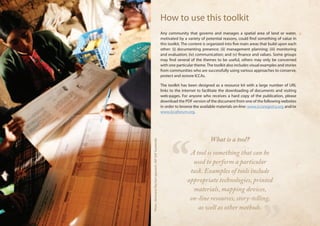 How to use this toolkit 
Any community that governs and manages a spatial area of land or water, 
motivated by a variety of potential reasons, could find something of value in 
this toolkit. The content is organized into five main areas that build upon each 
other: (i) documenting presence; (ii) management planning; (iii) monitoring 
and evaluation; (iv) communication; and (v) finance and values. Some groups 
may find several of the themes to be useful, others may only be concerned 
with one particular theme. The toolkit also includes visual examples and stories 
from communities who are successfully using various approaches to conserve, 
protect and restore ICCAs. 
The toolkit has been designed as a resource kit with a large number of URL 
links to the internet to facilitate the downloading of documents and visiting 
web-pages. For anyone who receives a hard copy of the publication, please 
download the PDF version of the document from one of the following websites 
in order to browse the available materials on-line: www.iccaregistry.org and/or 
www.iccaforum.org. 
“ 
” 
What is a tool? 
A tool is something that can be 
used to perform a particular 
task. Examples of tools include 
appropriate technologies, printed 
materials, mapping devices, 
on-line resources, story-telling, 
as well as other methods. 
Photo : Almanario flipchart approach, GEF SGP Guatemala 
 