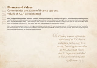 Finance and Values: 
Communities are aware of finance options, 
values of ICCA are identified 
Many of the actions associated with governing, managing, monitoring, evaluating, and communicating about ICCAs require funding. For example, boats 
need fuel, GPS units need batteries, and community gatherings need food. A variety of sources of funding for local conservation efforts exists and some of 
these are highlighted in this section. Communities should be aware of the requirements for different funding sources: some are more flexible than others; 
some are renewable, whilst others are “time-bound”; and some may require specific conditions and activities. 
Many organizations and governments are starting to develop ways to understand the value of natural resources and the “ecosystem services” provided by 
nature. Communities can also use some of the tools below to show the value of their ICCAs and their conservation practices. These values may be important 
not only to local communities, but also to the global community. 
THEME 5 
“ 
” 
Finding ways to support the 
activities of an ICCA is an 
important part of long-term 
success. Learning how to value 
an ICCA can help ensure 
that its importance is linked 
to local, national and global 
significance. 
 