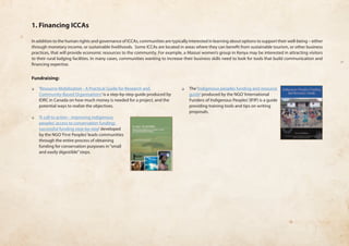 1. Financing ICCAs 
In addition to the human rights and governance of ICCAs, communities are typically interested in learning about options to support their well-being – either 
through monetary income, or sustainable livelihoods. Some ICCAs are located in areas where they can benefit from sustainable tourism, or other business 
practices, that will provide economic resources to the community. For example, a Maasai women’s group in Kenya may be interested in attracting visitors 
to their rural lodging facilities. In many cases, communities wanting to increase their business skills need to look for tools that build communication and 
financing expertise. 
Fundraising: 
❏❏ ‘Resource Mobilization - A Practical Guide for Research and 
Community-Based Organisations’ is a step-by-step guide produced by 
IDRC in Canada on how much money is needed for a project, and the 
potential ways to realize the objectives. 
❏❏ ‘A call to action - improving indigenous 
peoples’ access to conservation funding: 
successful funding step-by-step’ developed 
by the NGO ‘First Peoples’ leads communities 
through the entire process of obtaining 
funding for conservation purposes in “small 
and easily digestible” steps. 
❏❏ The ‘Indigenous peoples funding and resource 
guide’ produced by the NGO ‘International 
Funders of Indigenous Peoples’ (IFIP) is a guide 
providing training tools and tips on writing 
proposals. 
 