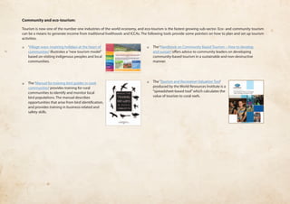 Community and eco-tourism: 
Tourism is now one of the number one industries of the world economy, and eco-tourism is the fastest growing sub-sector. Eco- and community tourism 
can be a means to generate income from traditional livelihoods and ICCAs. The following tools provide some pointers on how to plan and set up tourism 
activities. 
❏❏ ‘Village ways: inspiring holidays at the heart of 
communities’ illustrates a “new tourism model” 
based on visiting indigenous peoples and local 
communities. 
❏❏ The ‘Manual for training bird guides in rural 
communities’ provides training for rural 
communities to identify and monitor local 
bird populations. The manual describes 
opportunities that arise from bird identification, 
and provides training in business-related and 
safety skills. 
❏❏ The ‘Handbook on Community Based Tourism – How to develop 
and sustain’ offers advice to community leaders on developing 
community-based tourism in a sustainable and non-destructive 
manner. 
❏❏ The ‘Tourism and Recreation Valuation Tool’ 
produced by the World Resources Institute is a 
“spreadsheet-based tool” which calculates the 
value of tourism to coral reefs. 
 